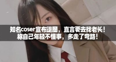 知名coser宣布退圈，直言要去找老头！称自己年轻不懂事，多走了弯路！