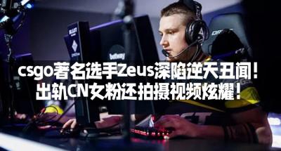 csgo著名选手Zeus深陷逆天丑闻！出轨CN女粉还拍摄视频炫耀！