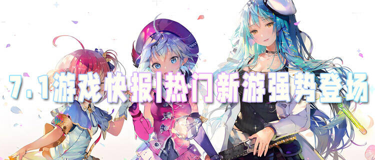 7.1游戲快報|熱門新游強勢登場，暑期游戲大戰一觸即發！