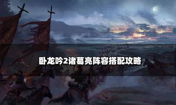 卧龙吟2诸葛亮阵容搭配攻略 诸葛亮角色搭配怎么选择