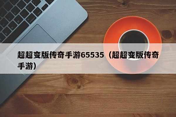 超超变版传奇手游65535(超超变版传奇手游)