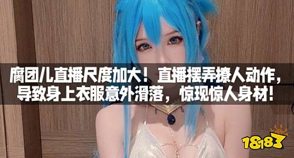 腐团儿直播尺度加大！直播摆弄撩人动作，导致身上衣服意外滑落，惊现惊人身材！