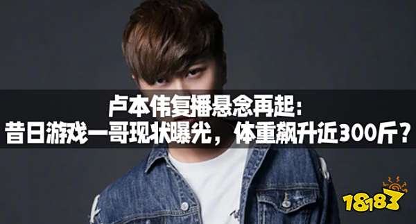 卢本伟复播悬念再起：昔日游戏一哥现状曝光，体重飙升近300斤？