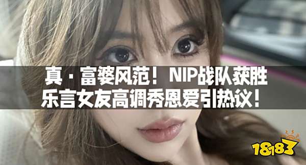 真·富婆风范！NIP战队获胜，乐言女友高调秀恩爱引热议！