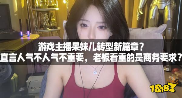 游戏主播呆妹儿转型新篇章？直言人气不人气不重要，老板看重的是商务要求？